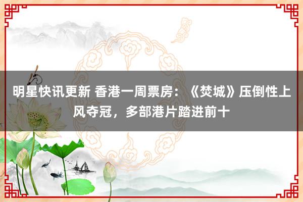 明星快讯更新 香港一周票房：《焚城》压倒性上风夺冠，多部港片踏进前十