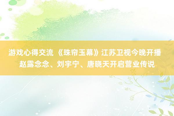 游戏心得交流 《珠帘玉幕》江苏卫视今晚开播  赵露念念、刘宇宁、唐晓天开启营业传说