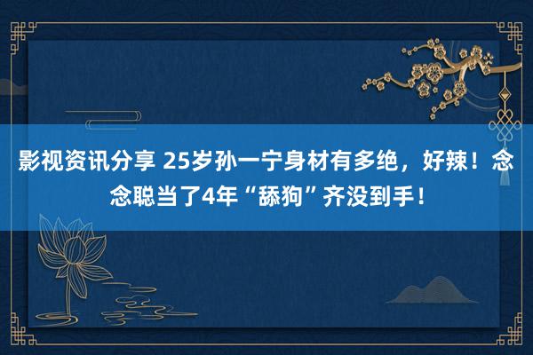 影视资讯分享 25岁孙一宁身材有多绝，好辣！念念聪当了4年“舔狗”齐没到手！