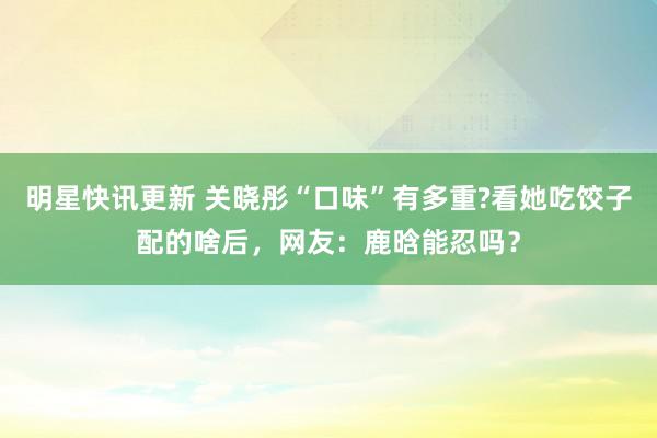 明星快讯更新 关晓彤“口味”有多重?看她吃饺子配的啥后，网友：鹿晗能忍吗？