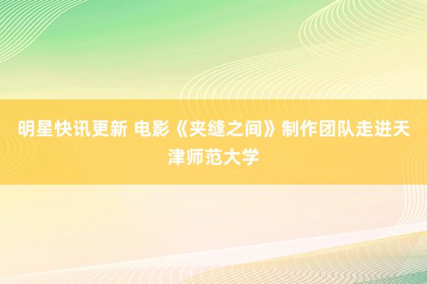 明星快讯更新 电影《夹缝之间》制作团队走进天津师范大学