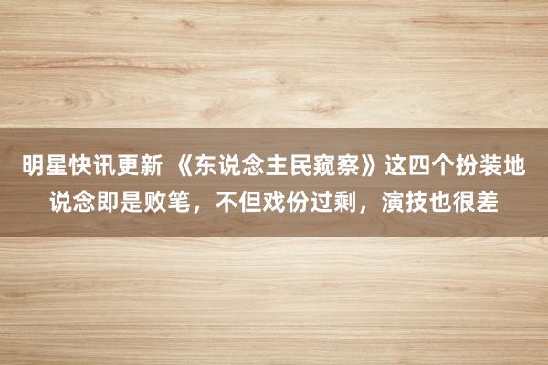 明星快讯更新 《东说念主民窥察》这四个扮装地说念即是败笔，不但戏份过剩，演技也很差