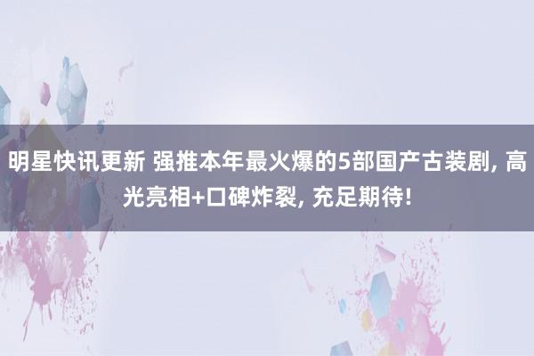 明星快讯更新 强推本年最火爆的5部国产古装剧, 高光亮相+口碑炸裂, 充足期待!