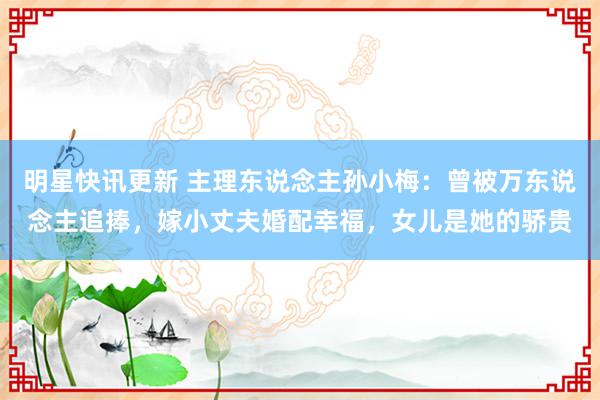 明星快讯更新 主理东说念主孙小梅：曾被万东说念主追捧，嫁小丈夫婚配幸福，女儿是她的骄贵