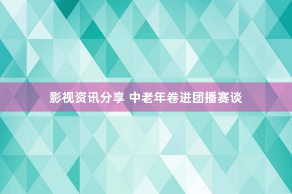 影视资讯分享 中老年卷进团播赛谈