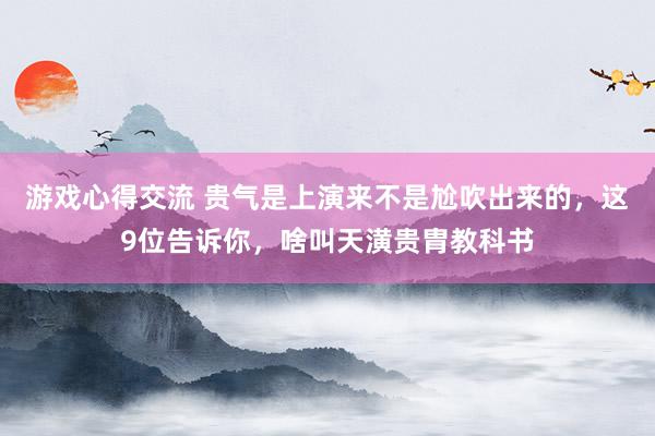 游戏心得交流 贵气是上演来不是尬吹出来的，这9位告诉你，啥叫天潢贵胄教科书