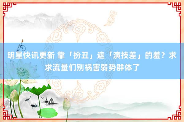 明星快讯更新 靠「扮丑」遮「演技差」的羞？求求流量们别祸害弱势群体了