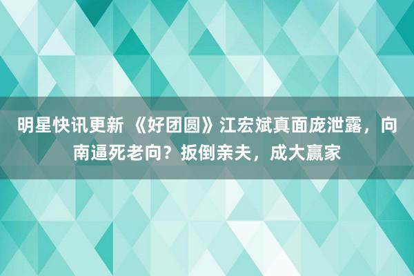 明星快讯更新 《好团圆》江宏斌真面庞泄露，向南逼死老向？扳倒亲夫，成大赢家