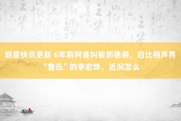 明星快讯更新 6年前阿谁叫板郭德纲，自比相声界“鲁迅”的李宏烨，近况怎么