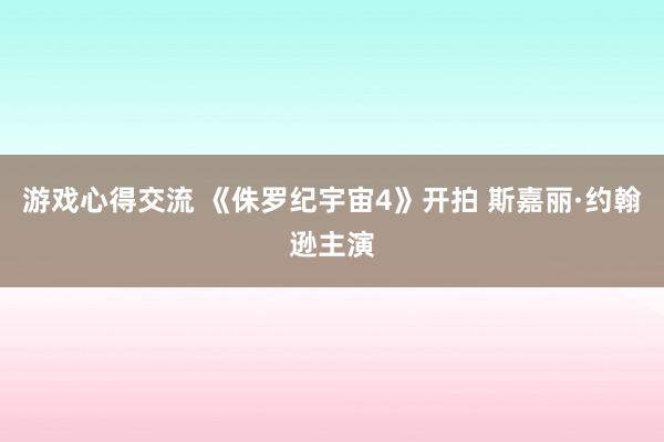 游戏心得交流 《侏罗纪宇宙4》开拍 斯嘉丽·约翰逊主演