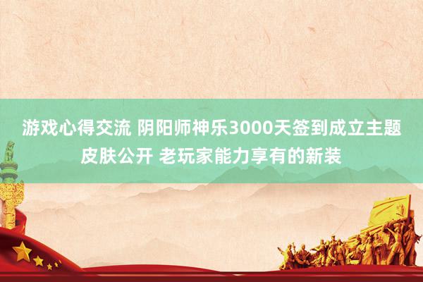 游戏心得交流 阴阳师神乐3000天签到成立主题皮肤公开 老玩家能力享有的新装