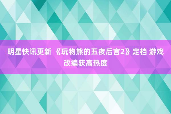 明星快讯更新 《玩物熊的五夜后宫2》定档 游戏改编获高热度