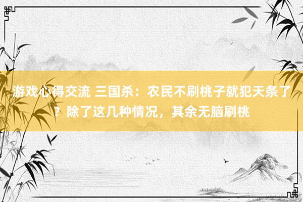 游戏心得交流 三国杀：农民不刷桃子就犯天条了？除了这几种情况，其余无脑刷桃