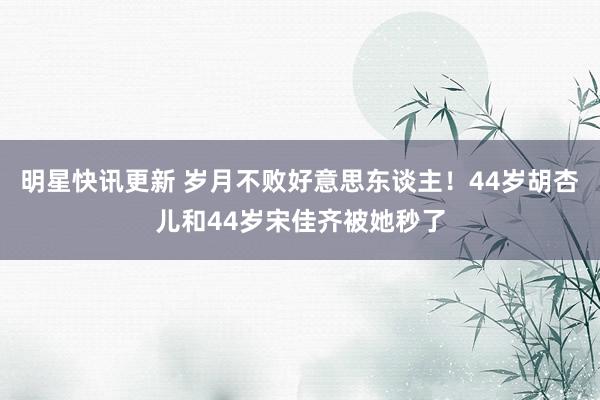 明星快讯更新 岁月不败好意思东谈主！44岁胡杏儿和44岁宋佳齐被她秒了