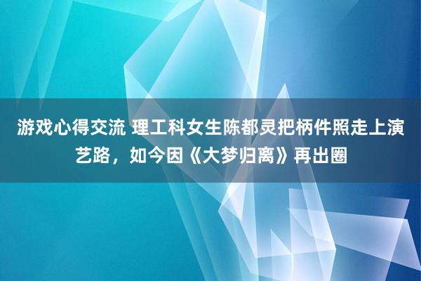 游戏心得交流 理工科女生陈都灵把柄件照走上演艺路，如今因《大梦归离》再出圈