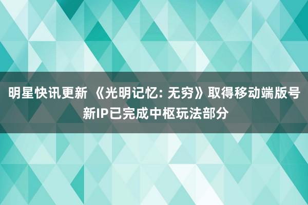 明星快讯更新 《光明记忆: 无穷》取得移动端版号 新IP已完成中枢玩法部分