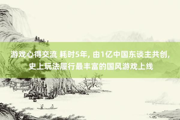 游戏心得交流 耗时5年, 由1亿中国东谈主共创, 史上玩法履行最丰富的国风游戏上线