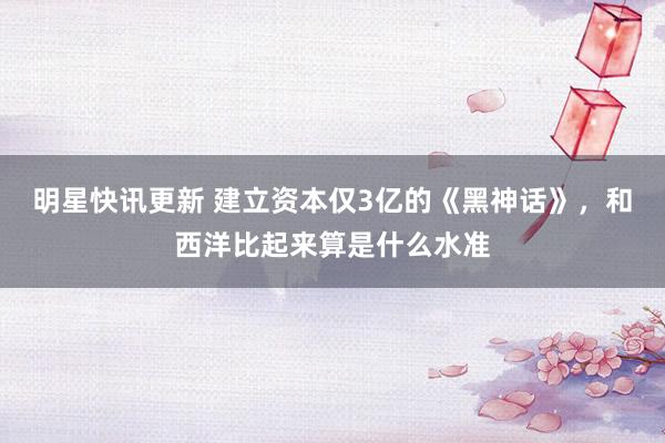 明星快讯更新 建立资本仅3亿的《黑神话》，和西洋比起来算是什么水准