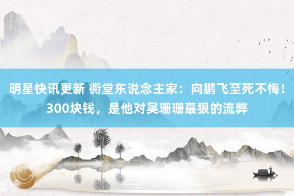 明星快讯更新 衖堂东说念主家：向鹏飞至死不悔！300块钱，是他对吴珊珊蕞狠的流弊