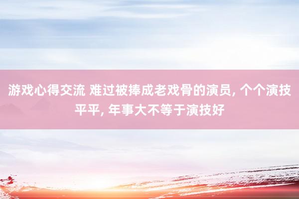 游戏心得交流 难过被捧成老戏骨的演员, 个个演技平平, 年事大不等于演技好