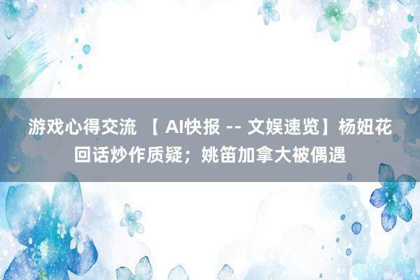 游戏心得交流 【 AI快报 -- 文娱速览】杨妞花回话炒作质疑；姚笛加拿大被偶遇