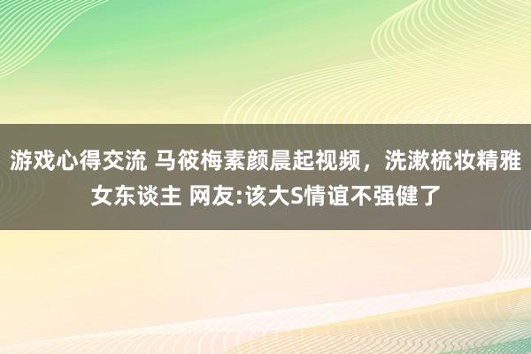 游戏心得交流 马筱梅素颜晨起视频，洗漱梳妆精雅女东谈主 网友:该大S情谊不强健了