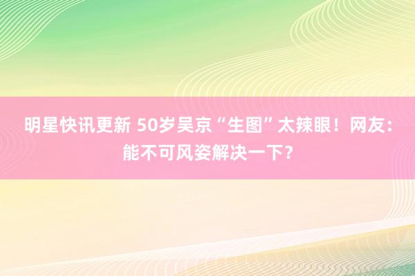 明星快讯更新 50岁吴京“生图”太辣眼！网友：能不可风姿解决一下？