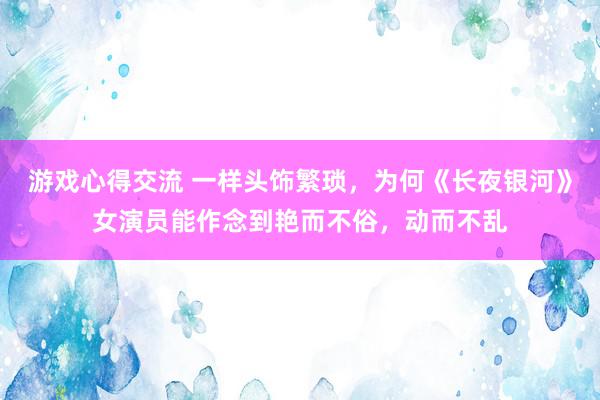 游戏心得交流 一样头饰繁琐，为何《长夜银河》女演员能作念到艳而不俗，动而不乱