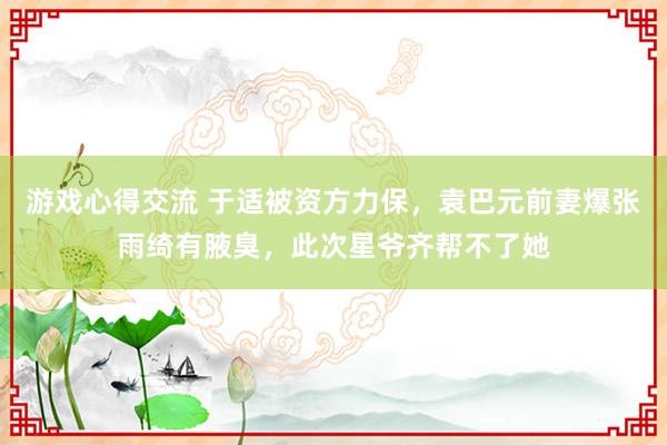 游戏心得交流 于适被资方力保，袁巴元前妻爆张雨绮有腋臭，此次星爷齐帮不了她