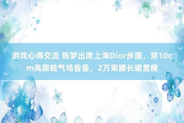 游戏心得交流 陈梦出席上海Dior步履，穿10cm高跟鞋气场皆备，2万束腰长裙显瘦