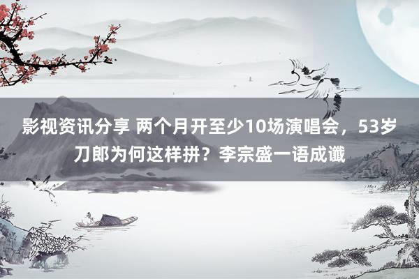 影视资讯分享 两个月开至少10场演唱会，53岁刀郎为何这样拼？李宗盛一语成谶