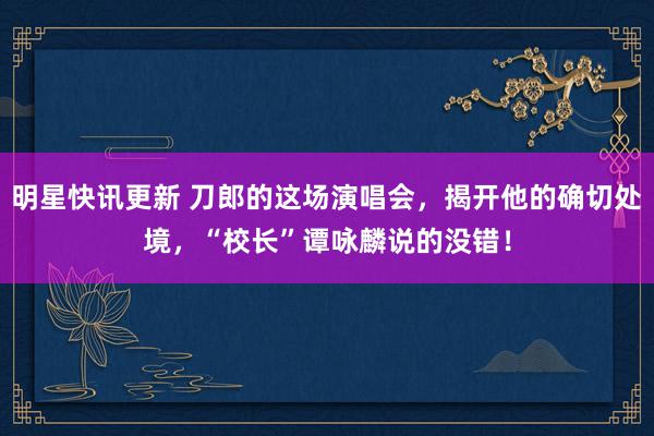 明星快讯更新 刀郎的这场演唱会，揭开他的确切处境，“校长”谭咏麟说的没错！