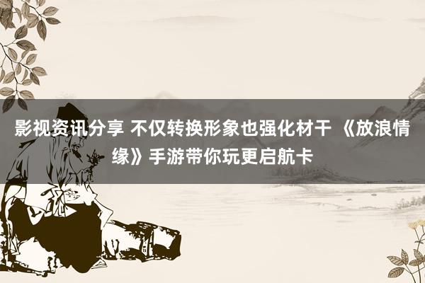 影视资讯分享 不仅转换形象也强化材干 《放浪情缘》手游带你玩更启航卡