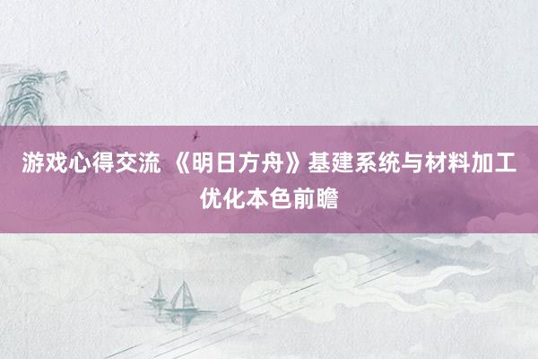 游戏心得交流 《明日方舟》基建系统与材料加工优化本色前瞻