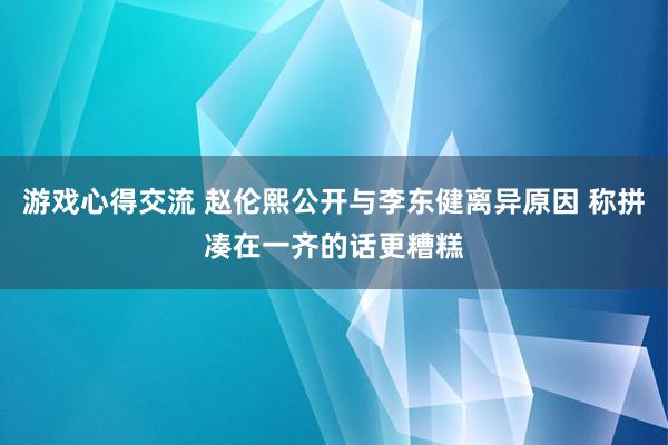 游戏心得交流 赵伦熙公开与李东健离异原因 称拼凑在一齐的话更糟糕