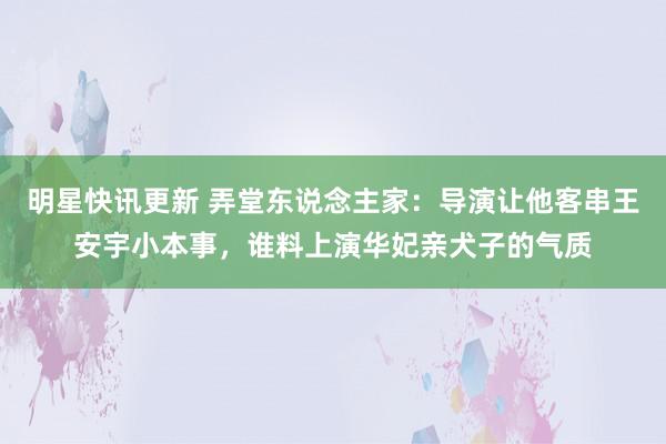 明星快讯更新 弄堂东说念主家：导演让他客串王安宇小本事，谁料上演华妃亲犬子的气质