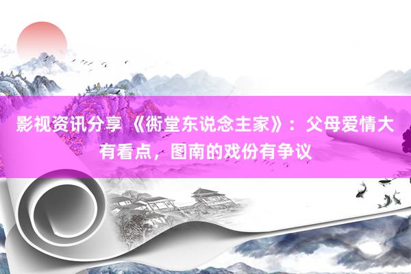 影视资讯分享 《衖堂东说念主家》：父母爱情大有看点，图南的戏份有争议