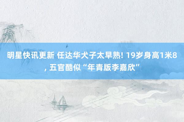 明星快讯更新 任达华犬子太早熟! 19岁身高1米8, 五官酷似“年青版李嘉欣”