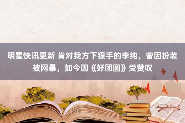 明星快讯更新 肯对我方下狠手的李纯，曾因扮装被网暴，如今因《好团圆》受赞叹