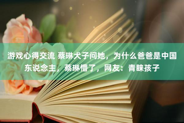 游戏心得交流 蔡琳犬子问她，为什么爸爸是中国东说念主，蔡琳懵了，网友：青睐孩子