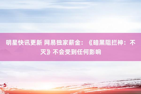 明星快讯更新 网易独家薪金：《暗黑阻拦神：不灭》不会受到任何影响