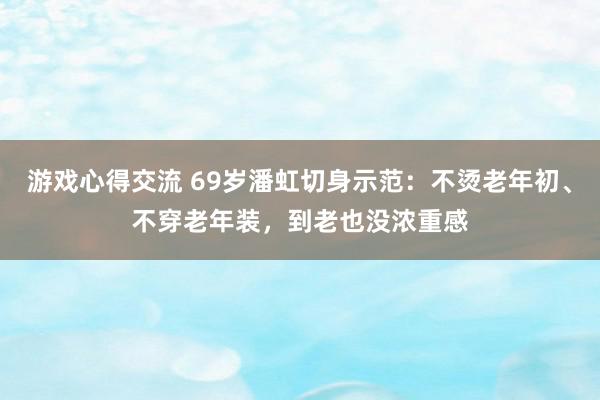 游戏心得交流 69岁潘虹切身示范：不烫老年初、不穿老年装，到老也没浓重感