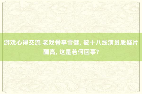 游戏心得交流 老戏骨李雪健, 被十八线演员质疑片酬高, 这是若何回事?