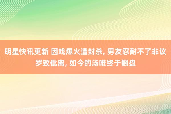 明星快讯更新 因戏爆火遭封杀, 男友忍耐不了非议罗致仳离, 如今的汤唯终于翻盘