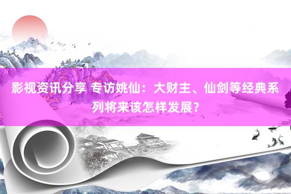 影视资讯分享 专访姚仙：大财主、仙剑等经典系列将来该怎样发展？