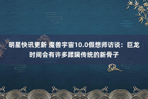 明星快讯更新 魔兽宇宙10.0假想师访谈：巨龙时间会有许多蹂躏传统的新骨子