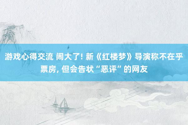 游戏心得交流 闹大了! 新《红楼梦》导演称不在乎票房, 但会告状“恶评”的网友