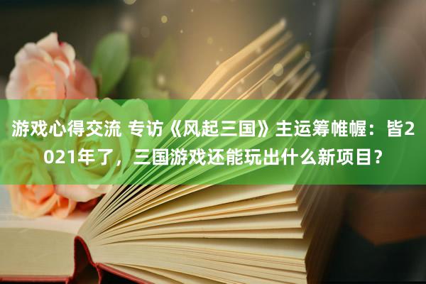 游戏心得交流 专访《风起三国》主运筹帷幄：皆2021年了，三国游戏还能玩出什么新项目？