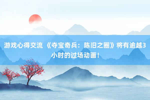 游戏心得交流 《夺宝奇兵：陈旧之圈》将有逾越3小时的过场动画！