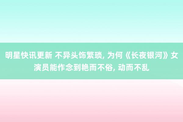 明星快讯更新 不异头饰繁琐, 为何《长夜银河》女演员能作念到艳而不俗, 动而不乱